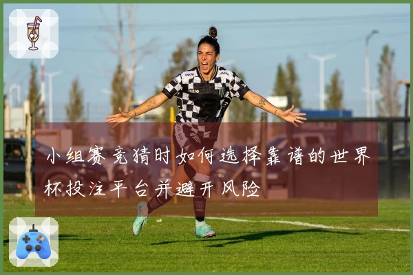 小组赛竞猜时如何选择靠谱的世界杯投注平台并避开风险