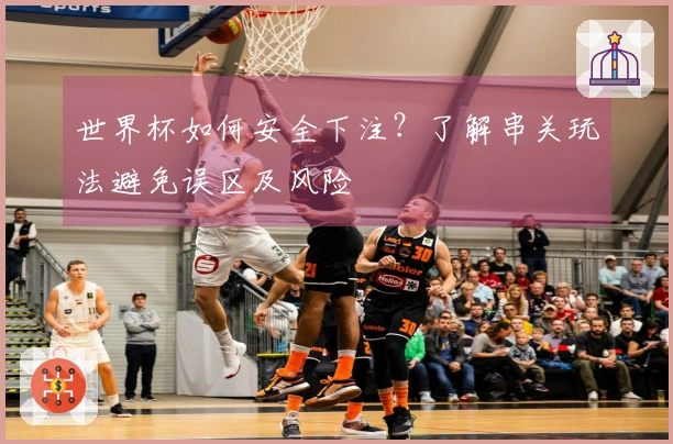 世界杯如何安全下注？了解串关玩法避免误区及风险