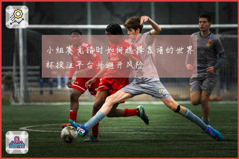 小组赛竞猜时如何选择靠谱的世界杯投注平台并避开风险