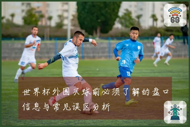 世界杯外围买球前必须了解的盘口信息与常见误区分析